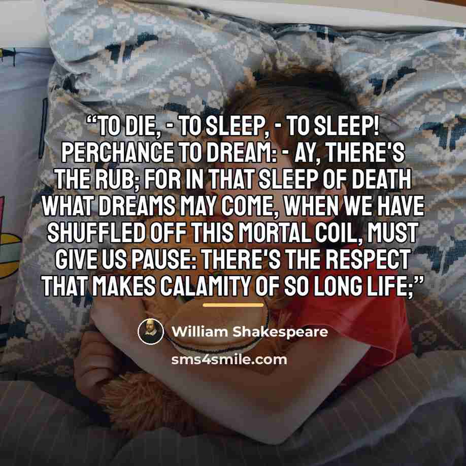 “To die, - To sleep, - To sleep! Perchance to dream: - ay, there's the rub; For in that sleep of death what dreams may come, When we have shuffled off this mortal coil, Must give us pause: there's the respect That makes calamity of so long life;” quote by William Shakespeare