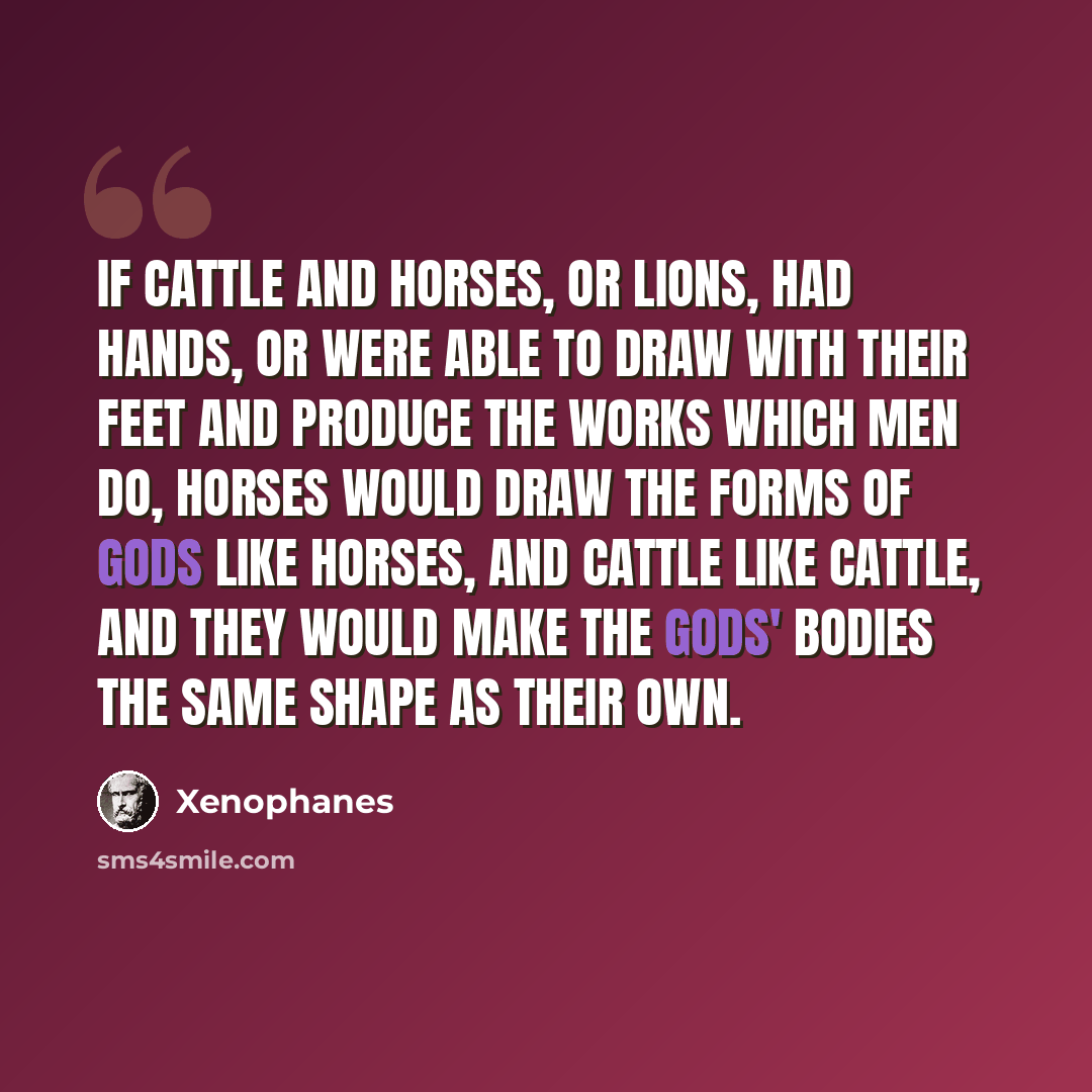 “If cattle and horses, or lions, had hands, or were able to draw with their feet and produce the works which men do, horses would draw the forms of gods like horses, and cattle like cattle, and they would make the gods' bodies the same shape as their own.” quote by Xenophanes