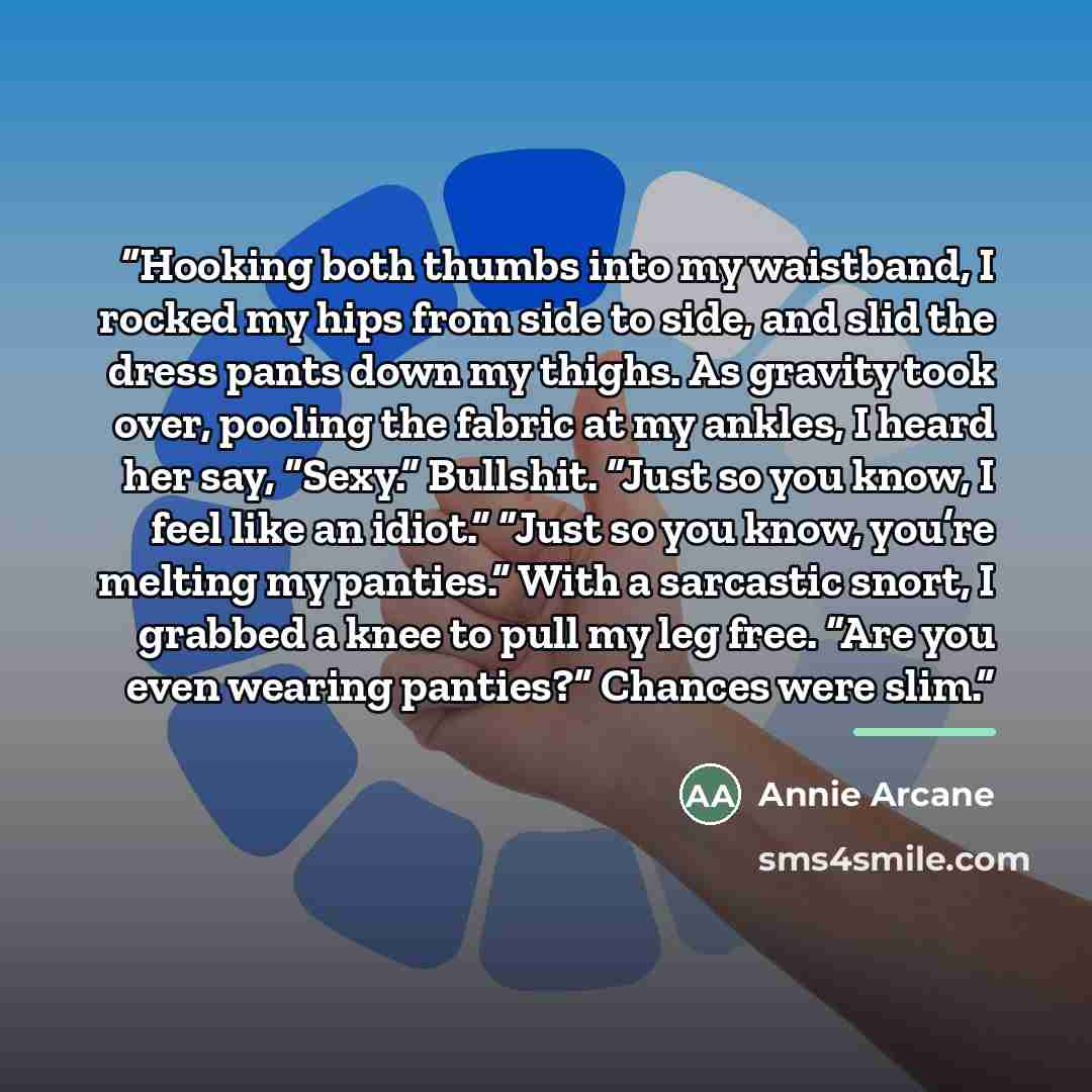 “Hooking both thumbs into my waistband, I rocked my hips from side to side, and slid the dress pants down my thighs. As gravity took over, pooling the fabric at my ankles, I heard her say, “Sexy.” Bullshit. “Just so you know, I feel like an idiot.” “Just so you know, you’re melting my panties.”…” quote by Annie Arcane