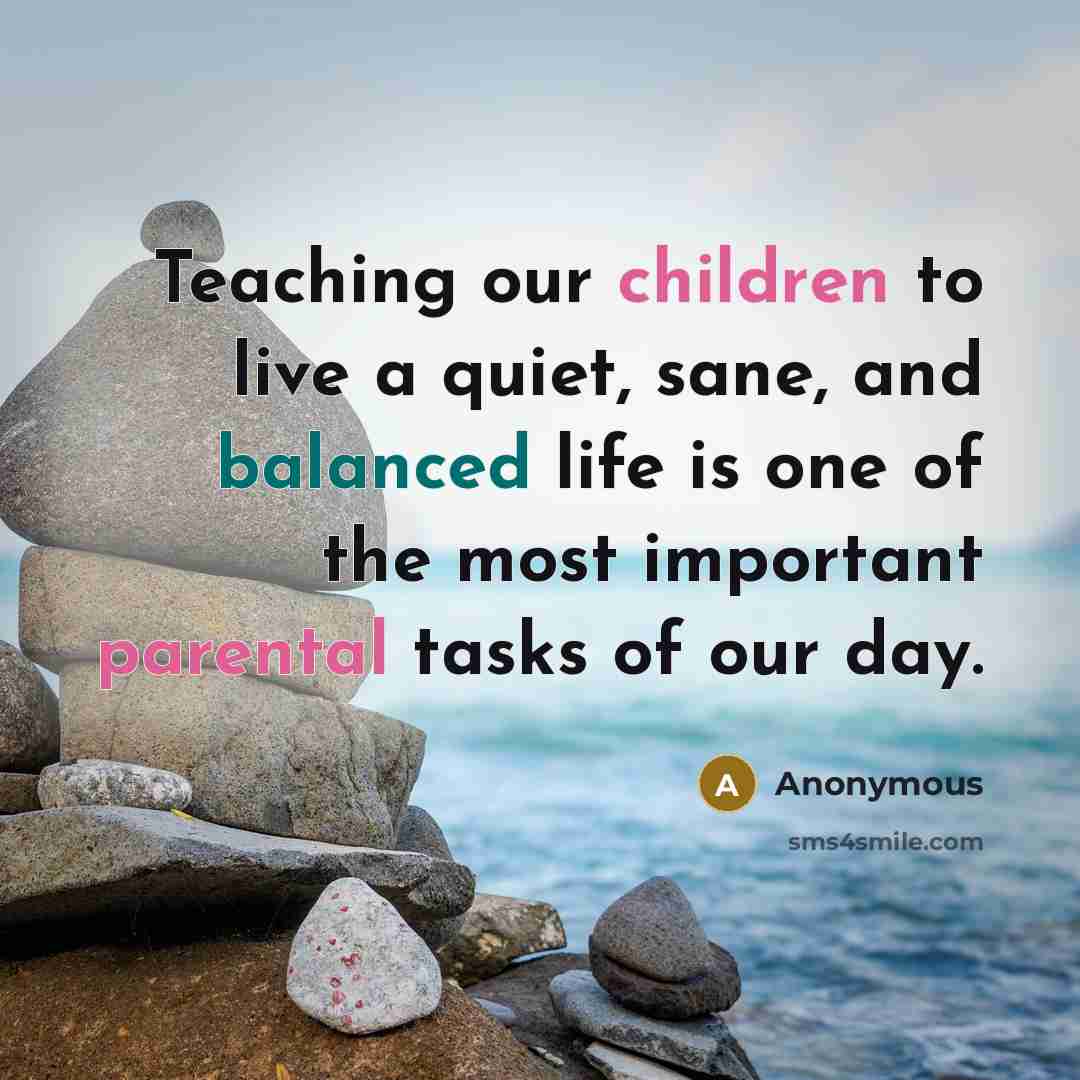 “Teaching our children to live a quiet, sane, and balanced life is one of the most important parental tasks of our day.” quote by Anonymous