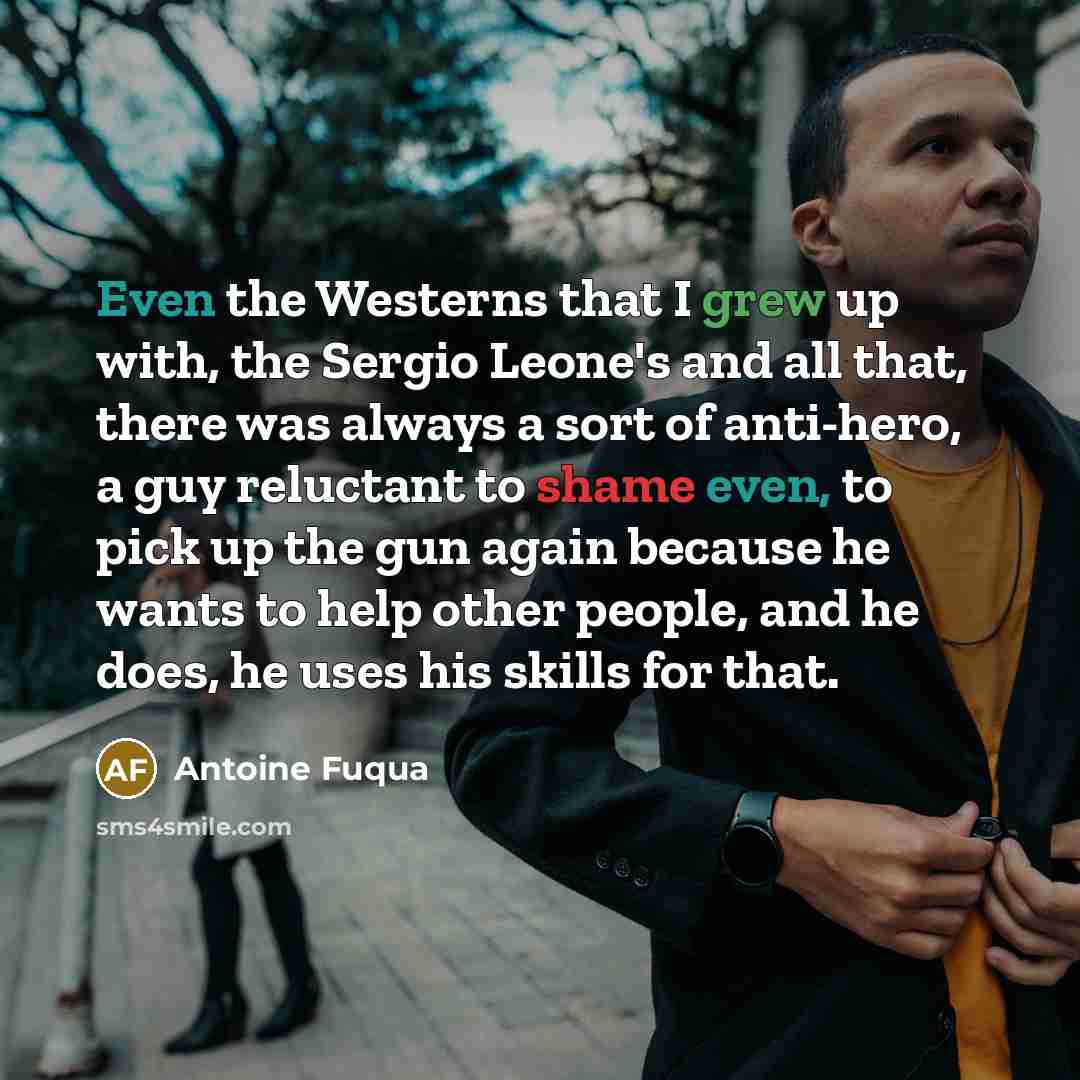 “Even the Westerns that I grew up with, the Sergio Leone's and all that, there was always a sort of anti-hero, a guy reluctant to shame even, to pick up the gun again because he wants to help other people, and he does, he uses his skills for that.” quote by Antoine Fuqua
