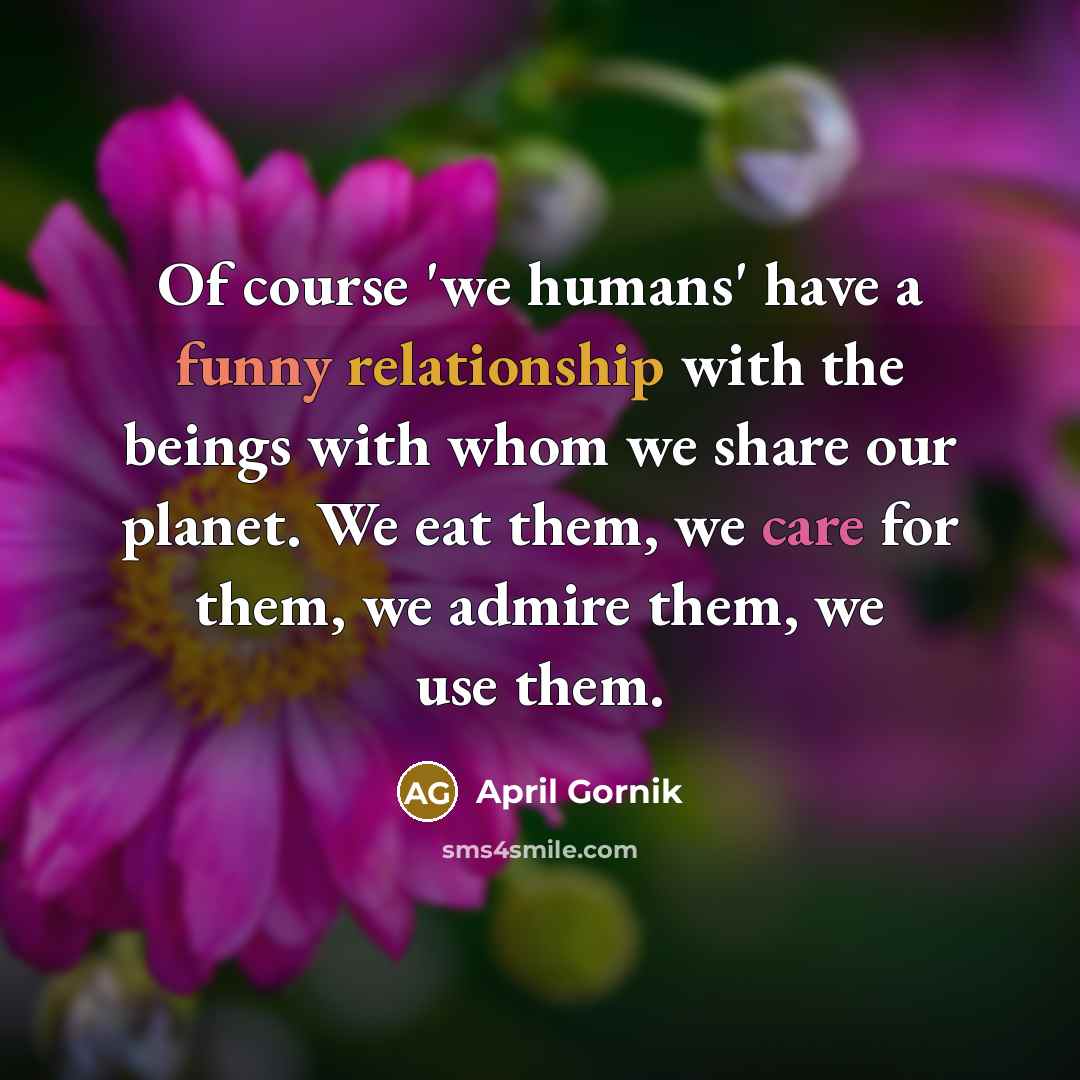 “Of course 'we humans' have a funny relationship with the beings with whom we share our planet. We eat them, we care for them, we admire them, we use them.” quote by April Gornik