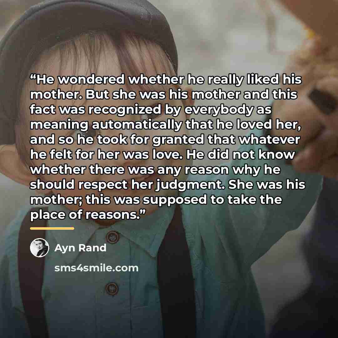 “He wondered whether he really liked his mother. But she was his mother and this fact was recognized by everybody as meaning automatically that he loved her, and so he took for granted that whatever he felt for her was love. He did not know whether there was any reason why he should respect her…” quote by Ayn Rand