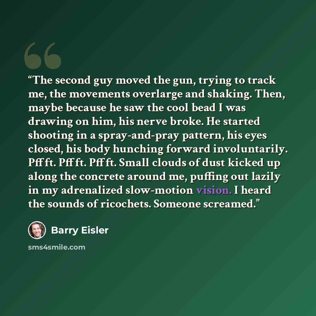 “The second guy moved the gun, trying to track me, the movements overlarge and shaking. Then, maybe because he saw the cool bead I was drawing on him, his nerve broke. He started shooting in a spray-and-pray pattern, his eyes closed, his body hunching forward involuntarily. Pffft. Pffft. Pffft…” quote by Barry Eisler