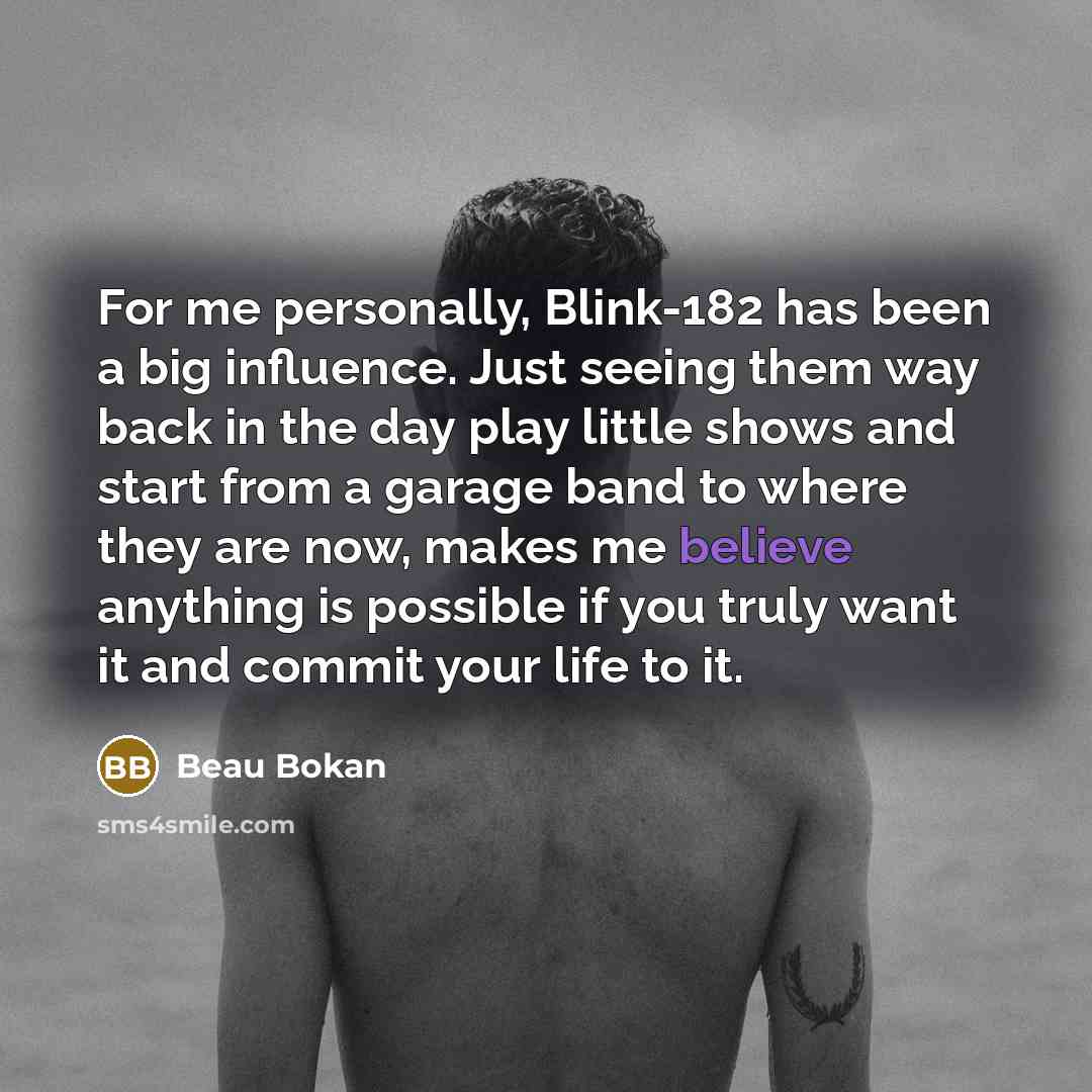 “For me personally, Blink-182 has been a big influence. Just seeing them way back in the day play little shows and start from a garage band to where they are now, makes me believe anything is possible if you truly want it and commit your life to it.” quote by Beau Bokan