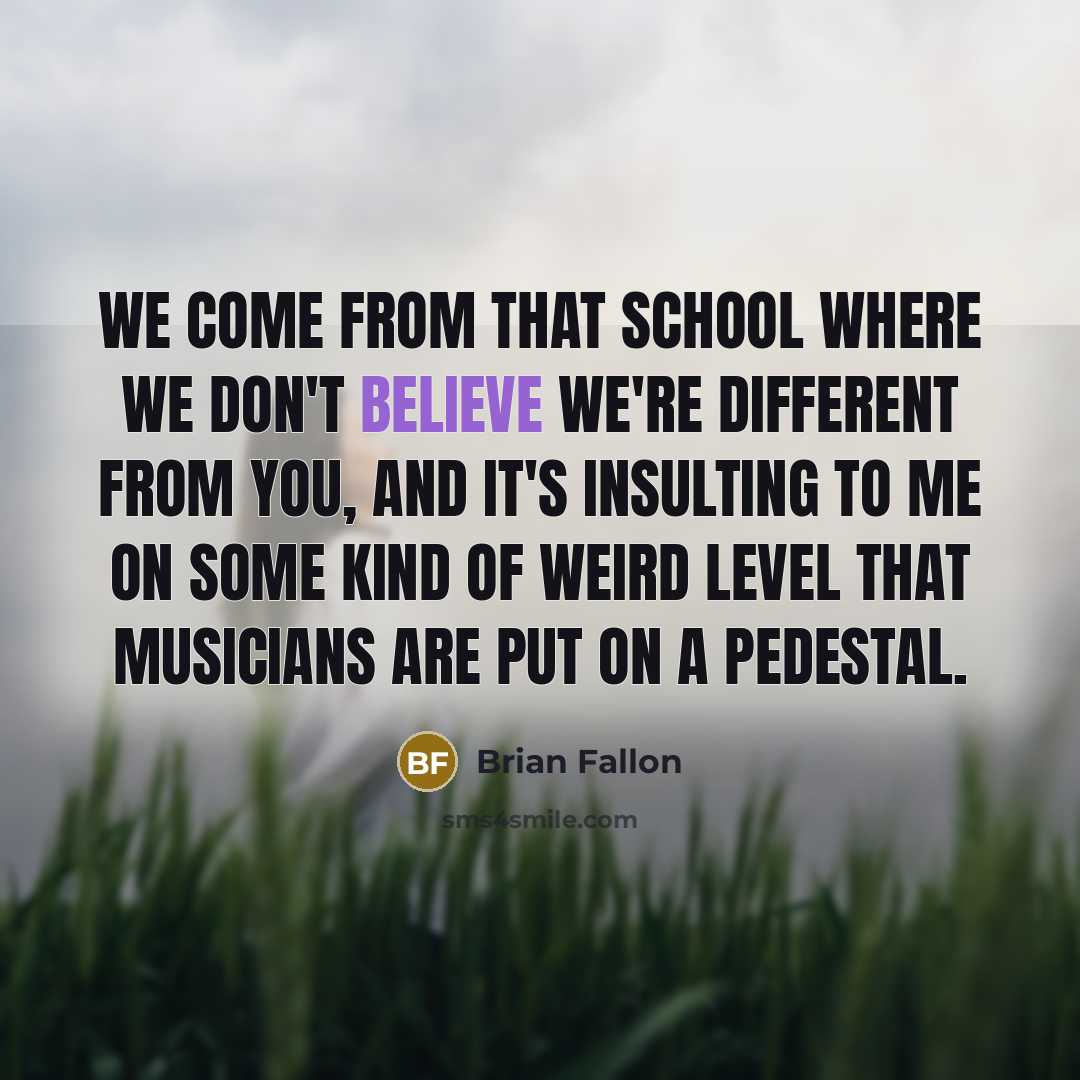 “We come from that school where we don't believe we're different from you, and it's insulting to me on some kind of weird level that musicians are put on a pedestal.” quote by Brian Fallon