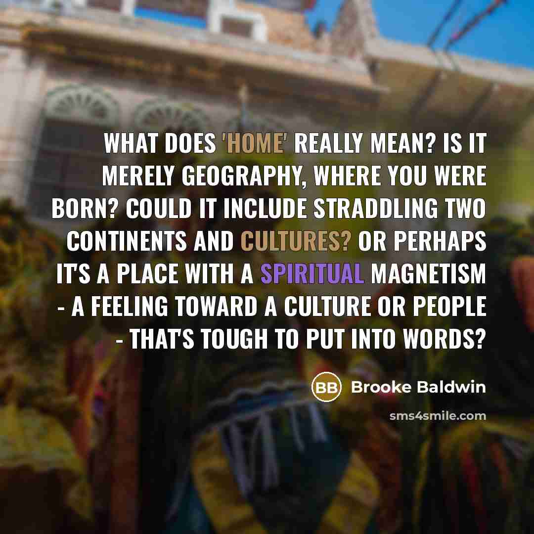“What does 'home' really mean? Is it merely geography, where you were born? Could it include straddling two continents and cultures? Or perhaps it's a place with a spiritual magnetism - a feeling toward a culture or people - that's tough to put into words?” quote by Brooke Baldwin