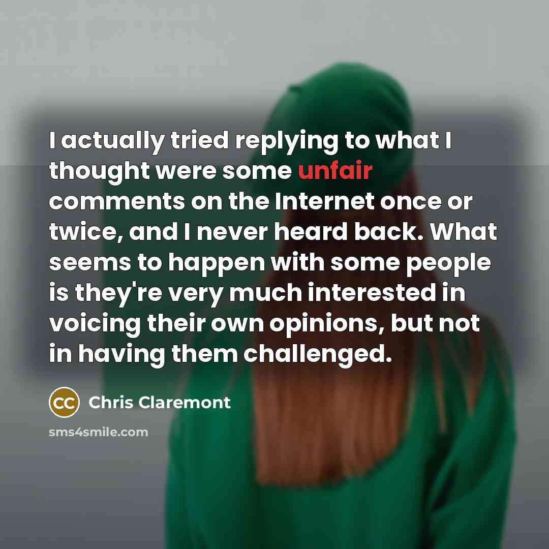 “I actually tried replying to what I thought were some unfair comments on the Internet once or twice, and I never heard back. What seems to happen with some people is they're very much interested in voicing their own opinions, but not in having them challenged.” quote by Chris Claremont
