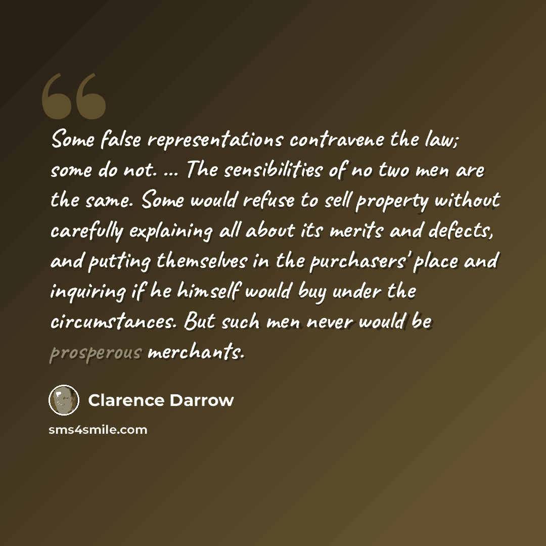 “Some false representations contravene the law; some do not. ... The sensibilities of no two men are the same. Some would refuse to sell property without carefully explaining all about its merits and defects, and putting themselves in the purchasers' place and inquiring if he himself would buy…” quote by Clarence Darrow