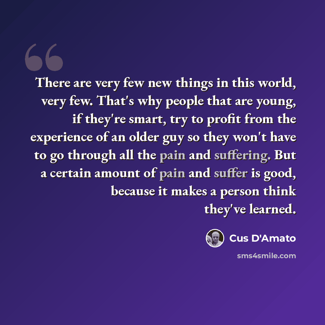 “There are very few new things in this world, very few. That's why people that are young, if they're smart, try to profit from the experience of an older guy so they won't have to go through all the pain and suffering. But a certain amount of pain and suffer is good, because it makes a person think…” quote by Cus D'Amato