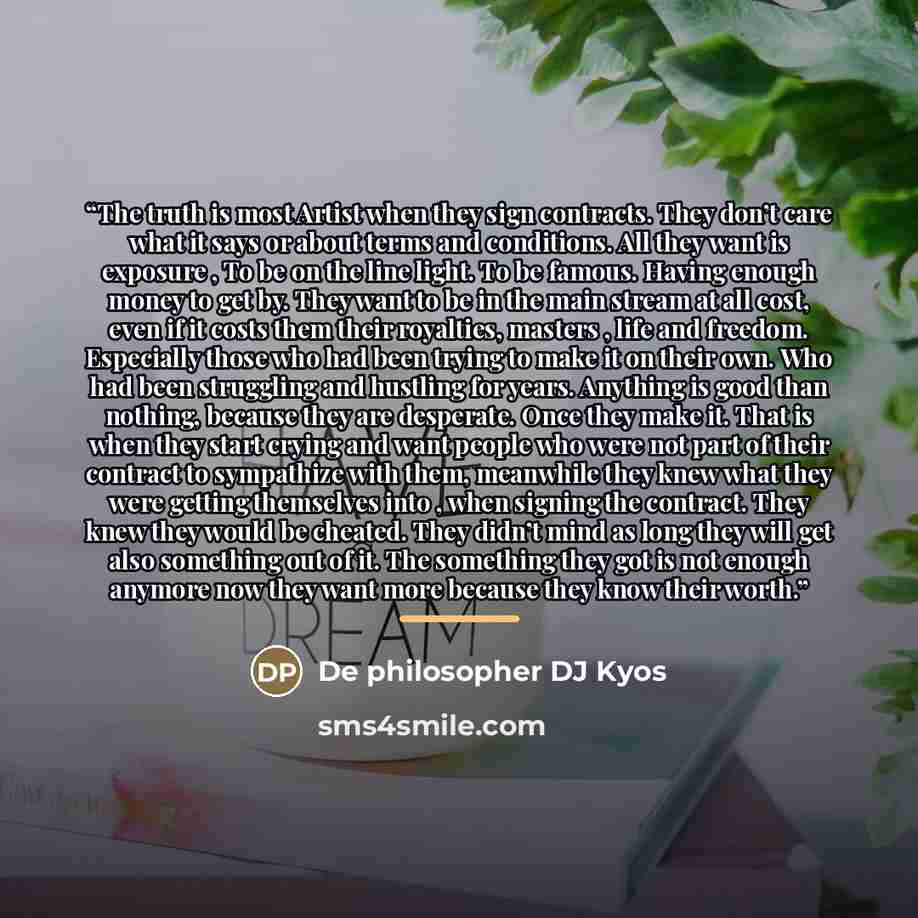 “The truth is most Artist when they sign contracts. They don’t care what it says or about terms and conditions. All they want is exposure , To be on the line light. To be famous. Having enough money to get by. They want to be in the main stream at all cost, even if it costs them their royalties…” quote by De philosopher DJ Kyos