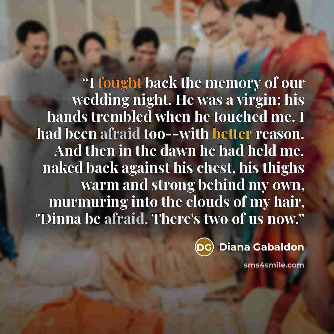 “I fought back the memory of our wedding night. He was a virgin; his hands trembled when he touched me. I had been afraid too--with better reason. And then in the dawn he had held me, naked back against his chest, his thighs warm and strong behind my own, murmuring into the clouds of my hair…” quote by Diana Gabaldon