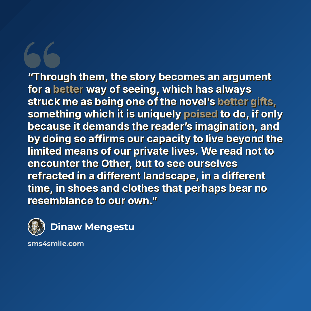 “Through them, the story becomes an argument for a better way of seeing, which has always struck me as being one of the novel’s better gifts, something which it is uniquely poised to do, if only because it demands the reader’s imagination, and by doing so affirms our capacity to live beyond the…” quote by Dinaw Mengestu