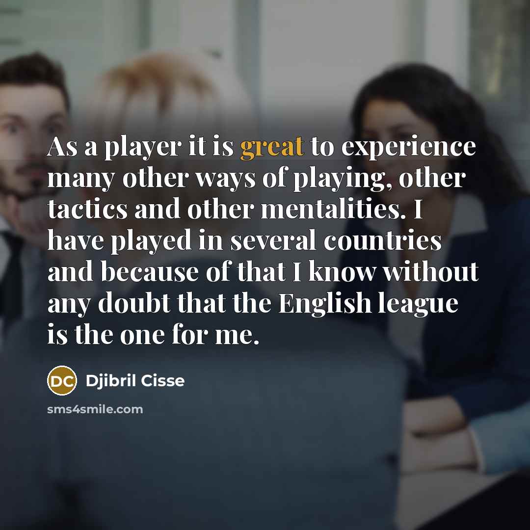 “As a player it is great to experience many other ways of playing, other tactics and other mentalities. I have played in several countries and because of that I know without any doubt that the English league is the one for me.” quote by Djibril Cisse