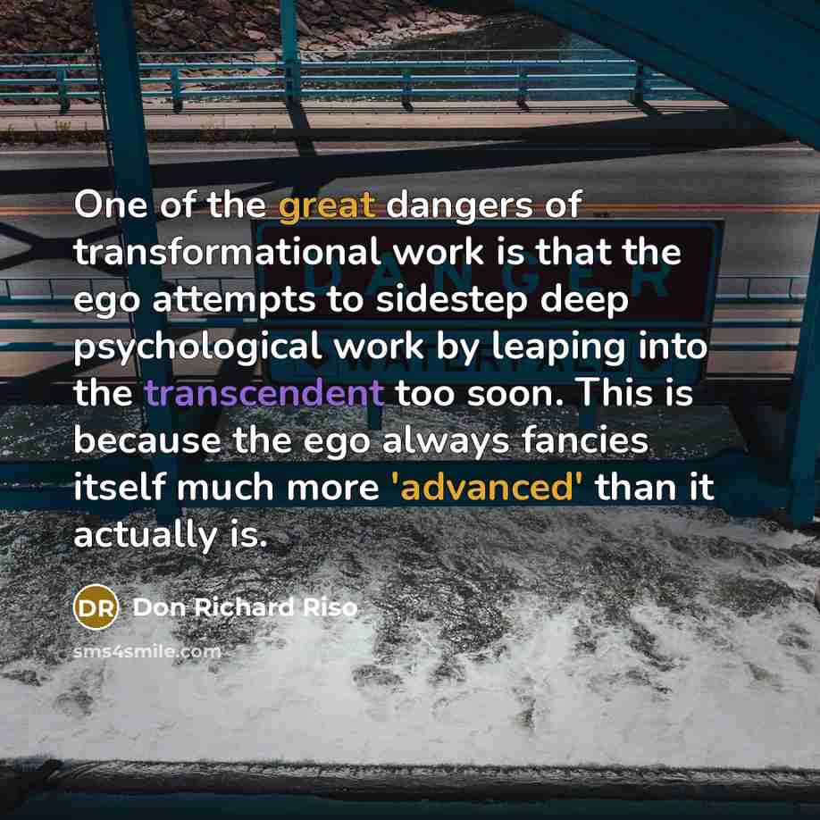 “One of the great dangers of transformational work is that the ego attempts to sidestep deep psychological work by leaping into the transcendent too soon. This is because the ego always fancies itself much more 'advanced' than it actually is.” quote by Don Richard Riso