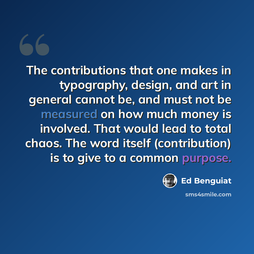 “The contributions that one makes in typography, design, and art in general cannot be, and must not be measured on how much money is involved. That would lead to total chaos. The word itself (contribution) is to give to a common purpose.” quote by Ed Benguiat