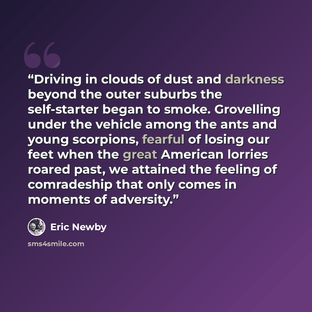 “Driving in clouds of dust and darkness beyond the outer suburbs the self-starter began to smoke. Grovelling under the vehicle among the ants and young scorpions, fearful of losing our feet when the great American lorries roared past, we attained the feeling of comradeship that only comes in…” quote by Eric Newby