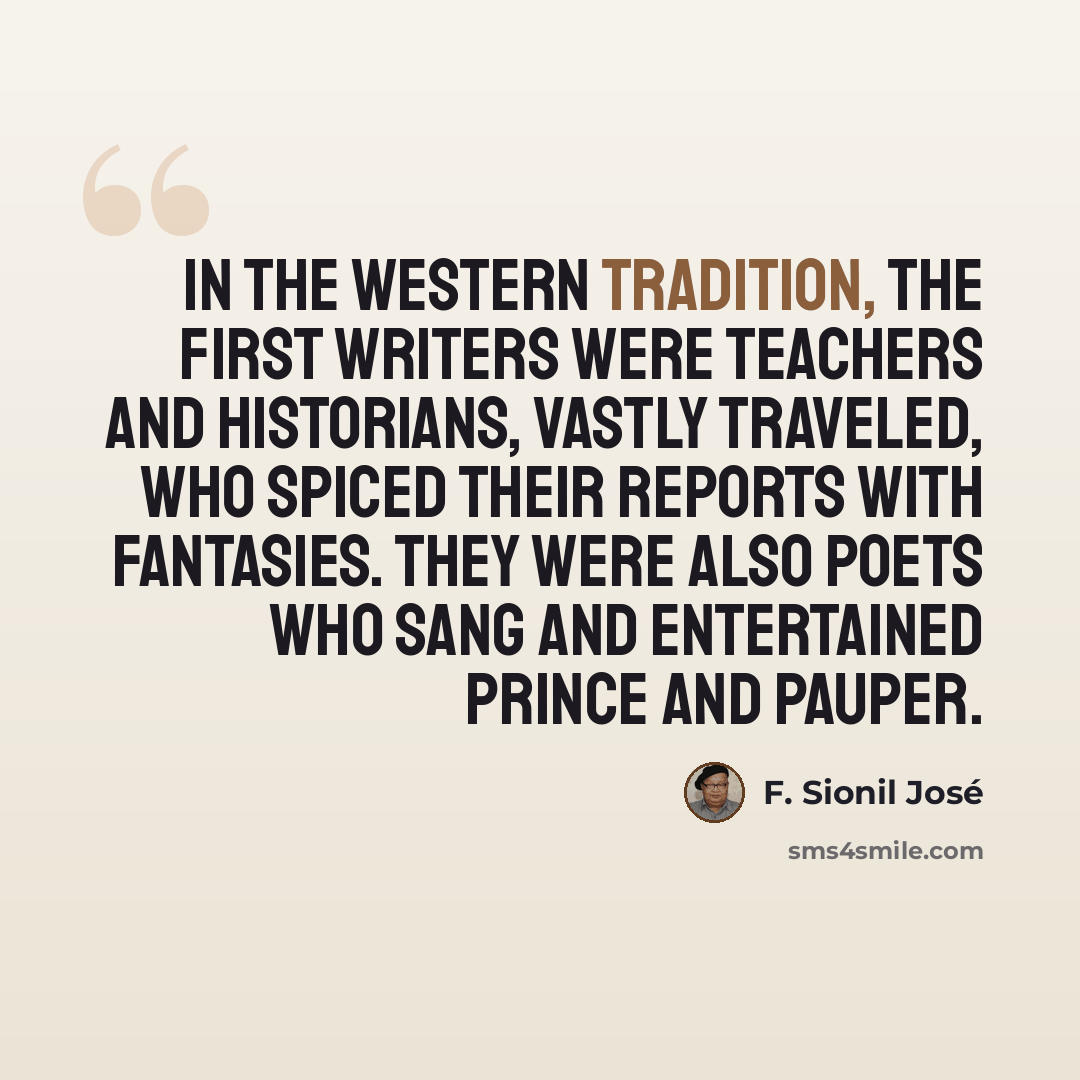 “In the Western tradition, the first writers were teachers and historians, vastly traveled, who spiced their reports with fantasies. They were also poets who sang and entertained prince and pauper.” quote by F. Sionil Jose