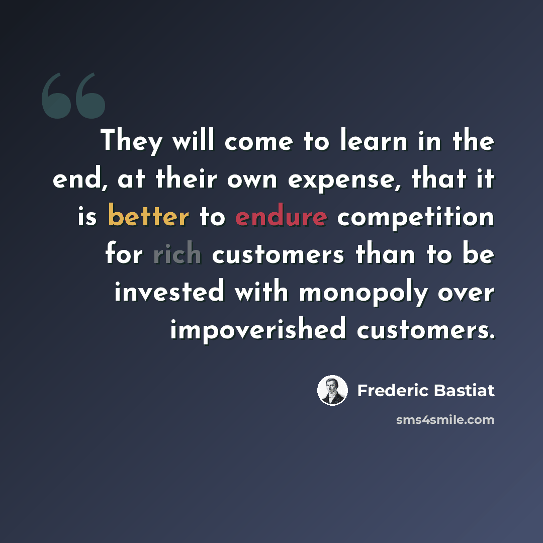 “They will come to learn in the end, at their own expense, that it is better to endure competition for rich customers than to be invested with monopoly over impoverished customers.” quote by Frederic Bastiat