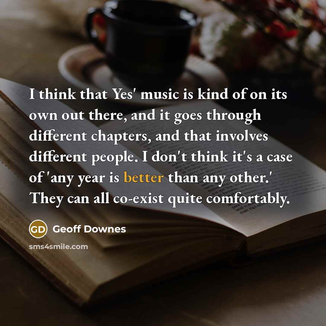 “I think that Yes' music is kind of on its own out there, and it goes through different chapters, and that involves different people. I don't think it's a case of 'any year is better than any other.' They can all co-exist quite comfortably.” quote by Geoff Downes