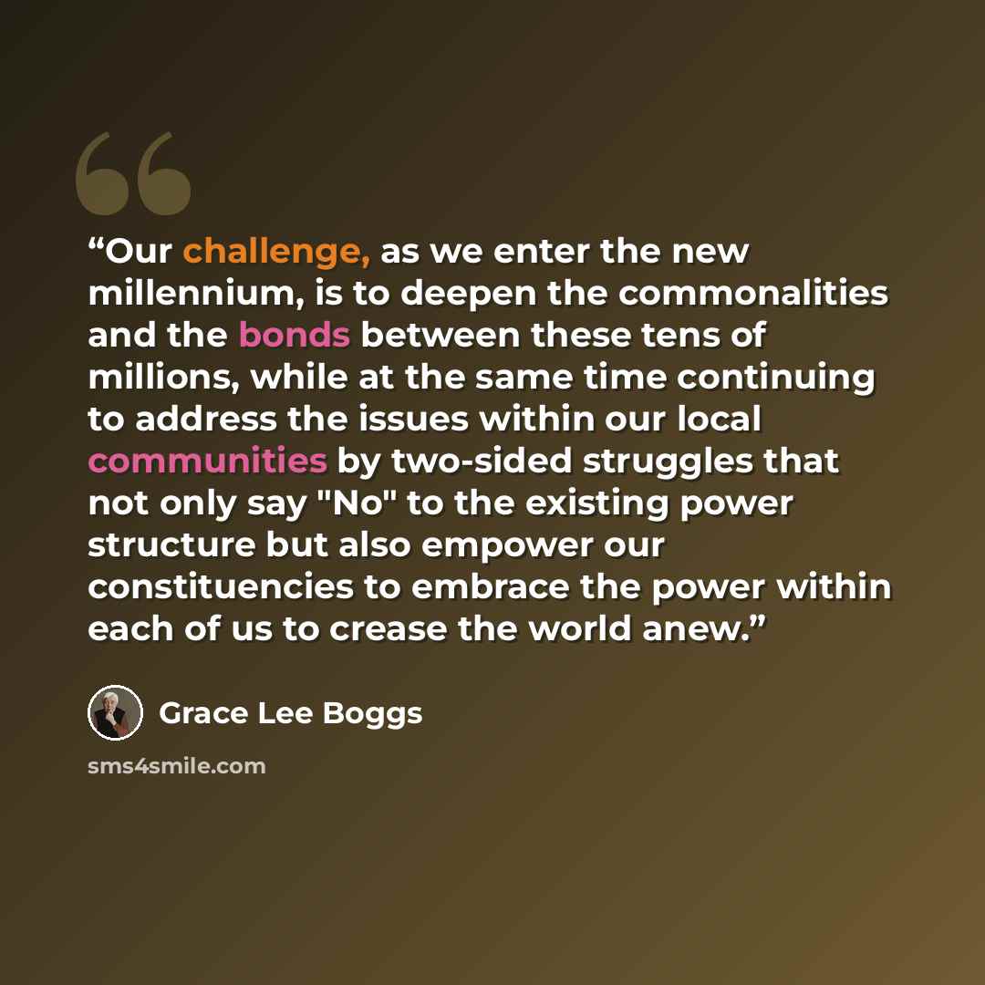 “Our challenge, as we enter the new millennium, is to deepen the commonalities and the bonds between these tens of millions, while at the same time continuing to address the issues within our local communities by two-sided struggles that not only say "No" to the existing power structure but also…” quote by Grace Lee Boggs