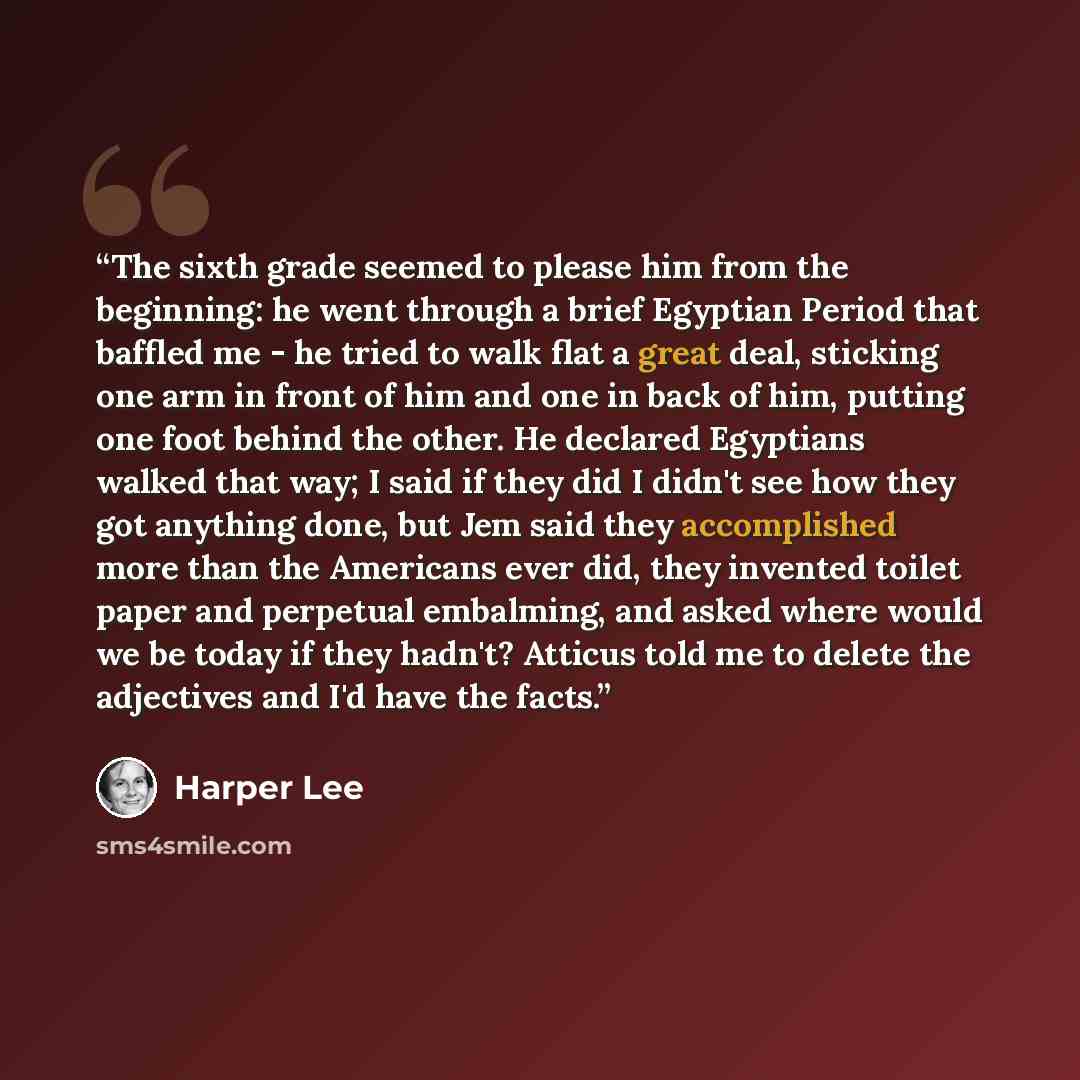 “The sixth grade seemed to please him from the beginning: he went through a brief Egyptian Period that baffled me - he tried to walk flat a great deal, sticking one arm in front of him and one in back of him, putting one foot behind the other. He declared Egyptians walked that way; I said if they…” quote by Harper Lee