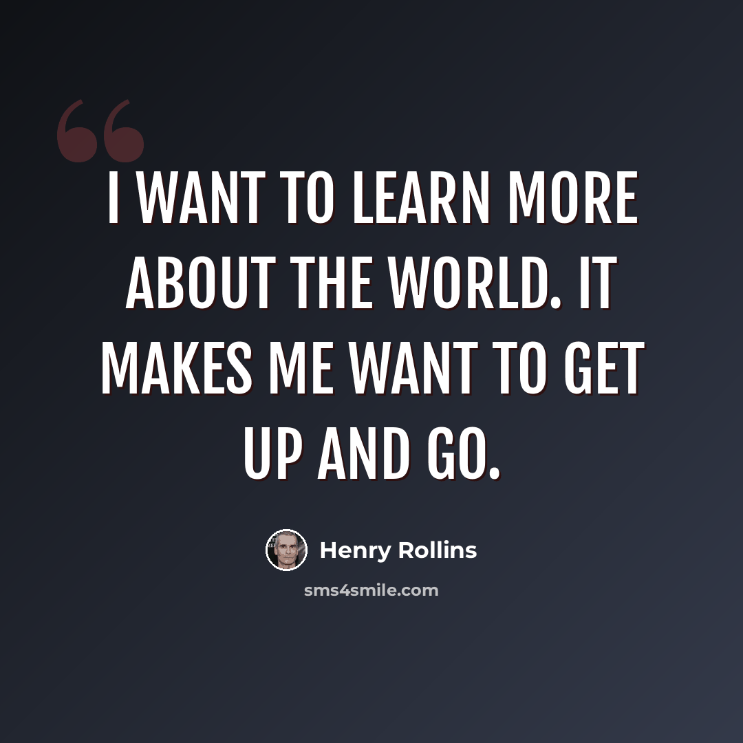 “I want to learn more about the world. It makes me want to get up and go.” quote by Henry Rollins
