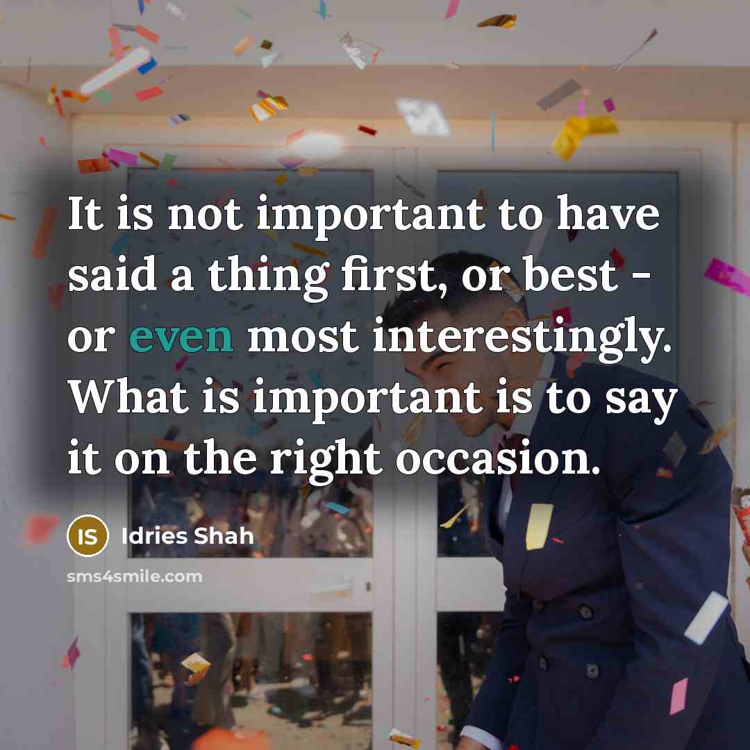 “It is not important to have said a thing first, or best - or even most interestingly. What is important is to say it on the right occasion.” quote by Idries Shah