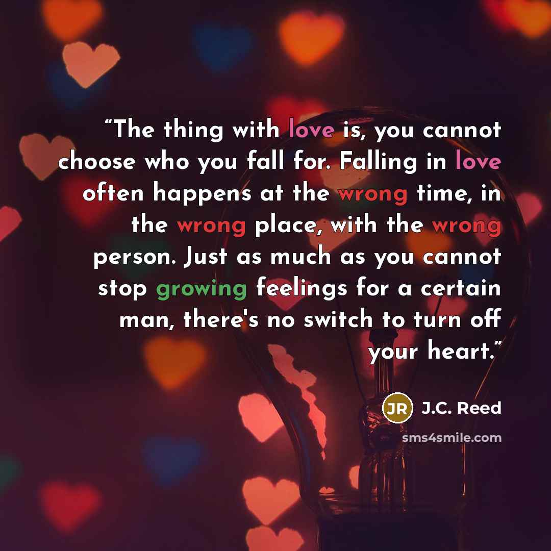 “The thing with love is, you cannot choose who you fall for. Falling in love often happens at the wrong time, in the wrong place, with the wrong person. Just as much as you cannot stop growing feelings for a certain man, there's no switch to turn off your heart.” quote by J.C. Reed