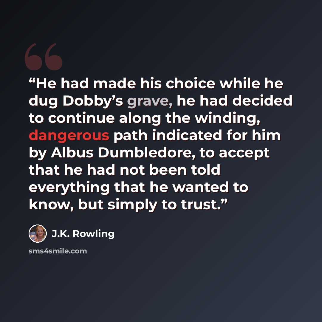 “He had made his choice while he dug Dobby’s grave, he had decided to continue along the winding, dangerous path indicated for him by Albus Dumbledore, to accept that he had not been told everything that he wanted to know, but simply to trust.” quote by J.K. Rowling