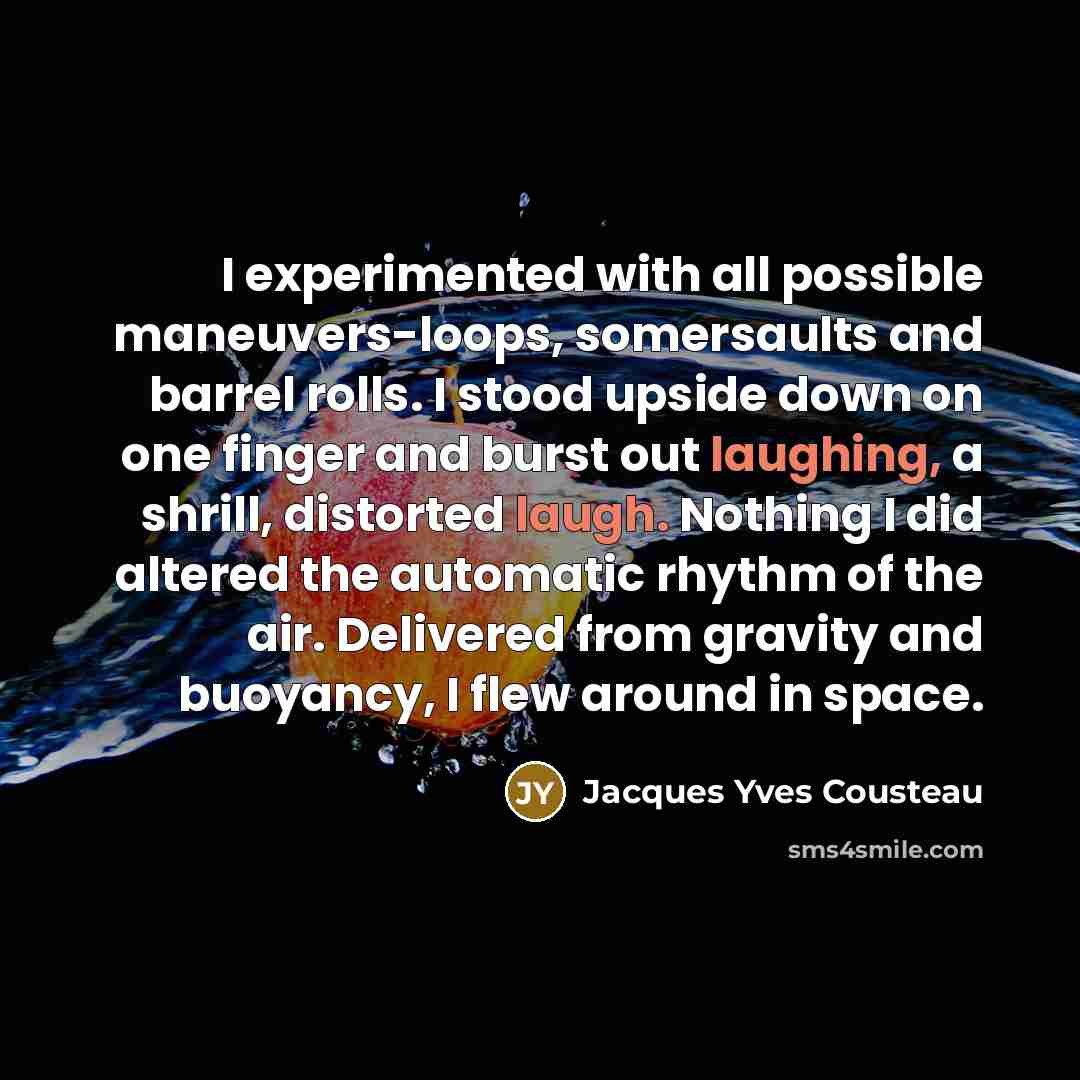 “I experimented with all possible maneuvers-loops, somersaults and barrel rolls. I stood upside down on one finger and burst out laughing, a shrill, distorted laugh. Nothing I did altered the automatic rhythm of the air. Delivered from gravity and buoyancy, I flew around in space.” quote by Jacques Yves Cousteau