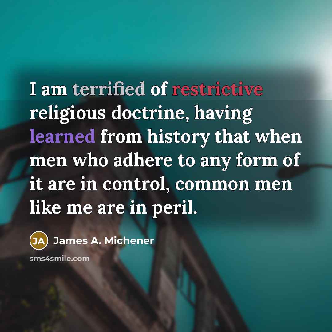 “I am terrified of restrictive religious doctrine, having learned from history that when men who adhere to any form of it are in control, common men like me are in peril.” quote by James A. Michener