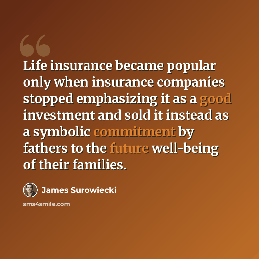 “Life insurance became popular only when insurance companies stopped emphasizing it as a good investment and sold it instead as a symbolic commitment by fathers to the future well-being of their families.” quote by James Surowiecki