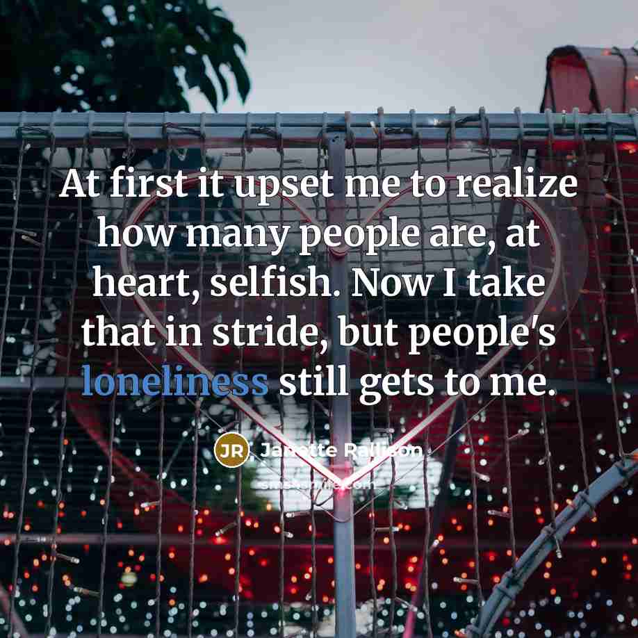 “At first it upset me to realize how many people are, at heart, selfish. Now I take that in stride, but people's loneliness still gets to me.” quote by Janette Rallison