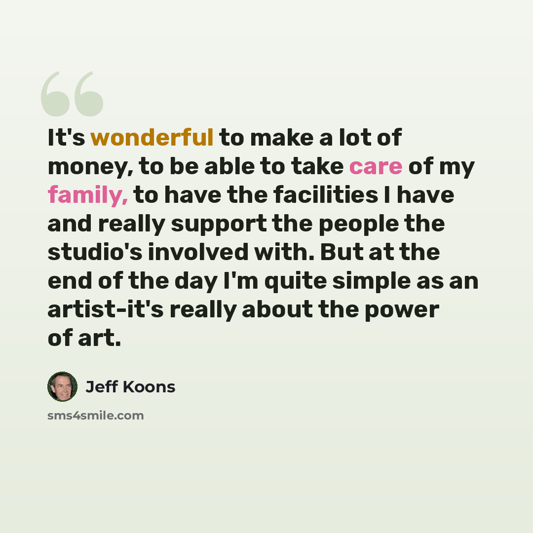 “It's wonderful to make a lot of money, to be able to take care of my family, to have the facilities I have and really support the people the studio's involved with. But at the end of the day I'm quite simple as an artist-it's really about the power of art.” quote by Jeff Koons