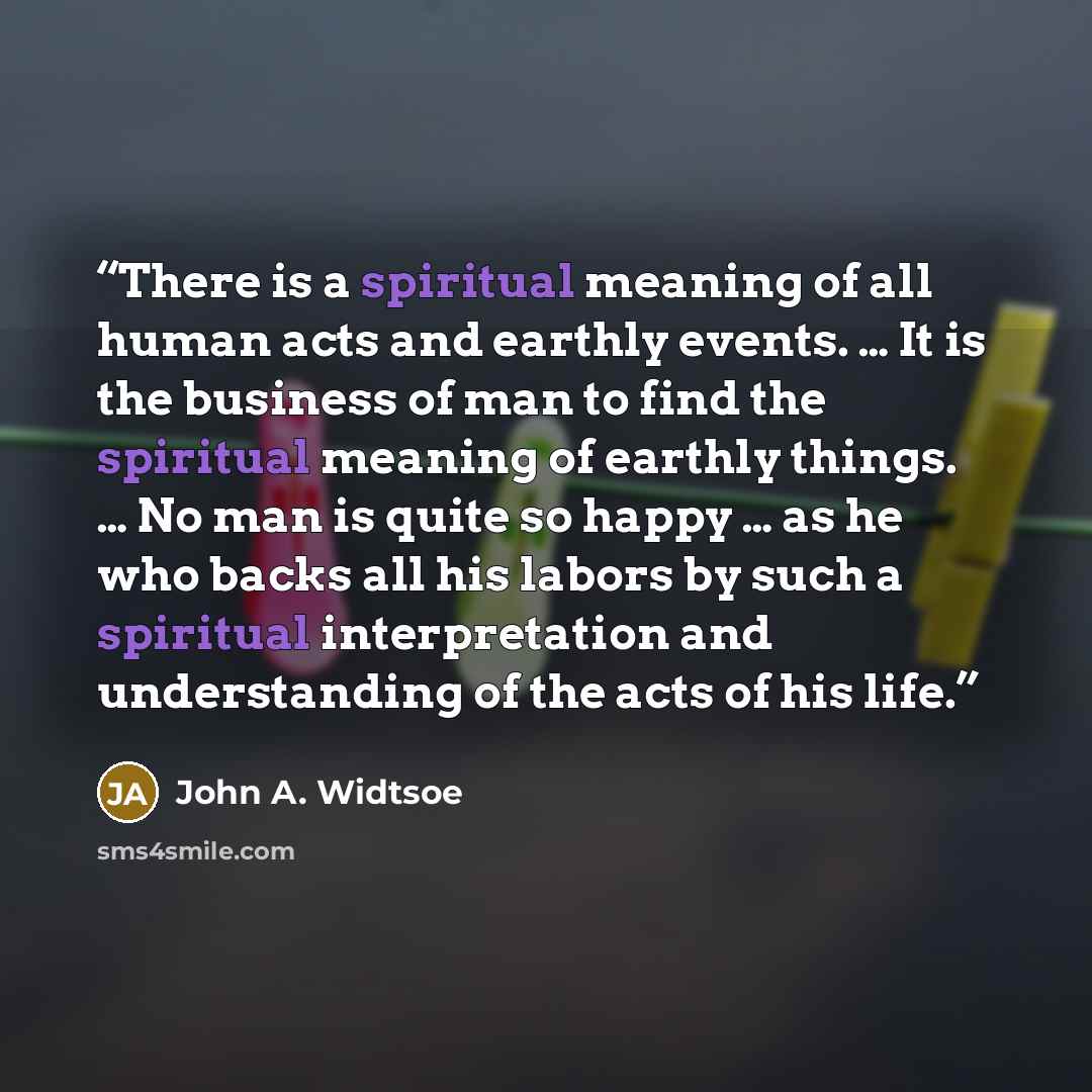 “There is a spiritual meaning of all human acts and earthly events. … It is the business of man to find the spiritual meaning of earthly things. … No man is quite so happy … as he who backs all his labors by such a spiritual interpretation and understanding of the acts of his life.” quote by John A. Widtsoe