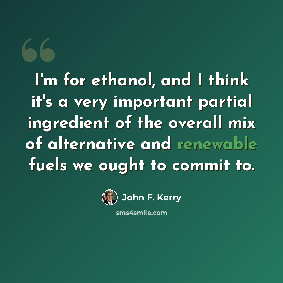“I'm for ethanol, and I think it's a very important partial ingredient of the overall mix of alternative and renewable fuels we ought to commit to.” quote by John F. Kerry