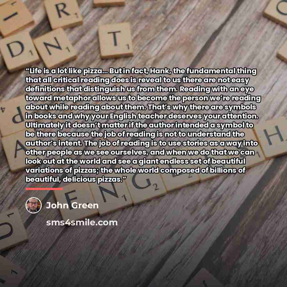 “Life is a lot like pizza… But in fact, Hank, the fundamental thing that all critical reading does is reveal to us there are not easy definitions that distinguish us from them. Reading with an eye toward metaphor allows us to become the person we’re reading about while reading about them. That’s…” quote by John Green