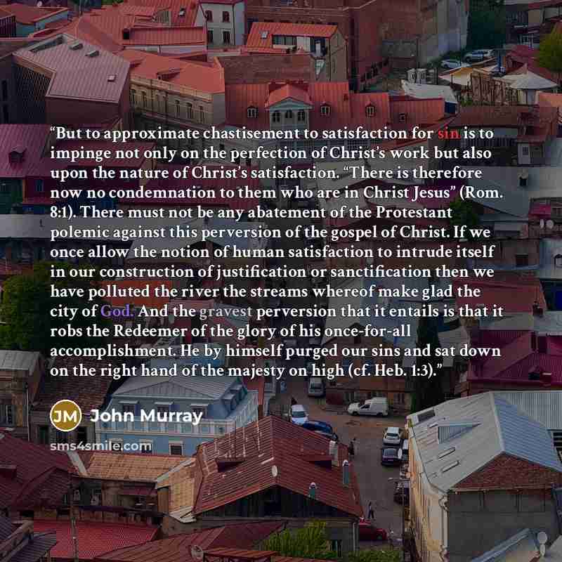 “But to approximate chastisement to satisfaction for sin is to impinge not only on the perfection of Christ’s work but also upon the nature of Christ’s satisfaction. “There is therefore now no condemnation to them who are in Christ Jesus” (Rom. 8:1). There must not be any abatement of the…” quote by John Murray