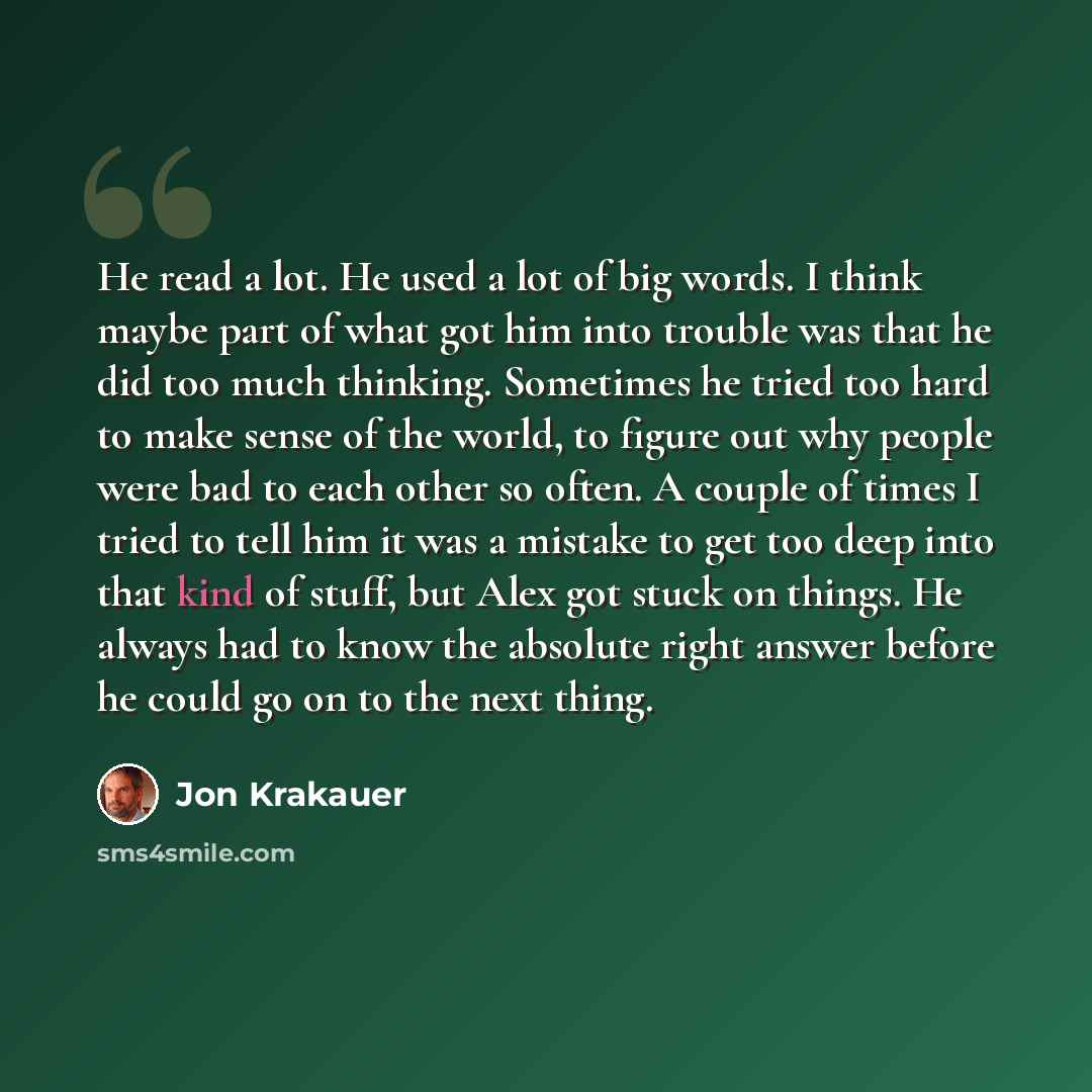 “He read a lot. He used a lot of big words. I think maybe part of what got him into trouble was that he did too much thinking. Sometimes he tried too hard to make sense of the world, to figure out why people were bad to each other so often. A couple of times I tried to tell him it was a mistake to…” quote by Jon Krakauer