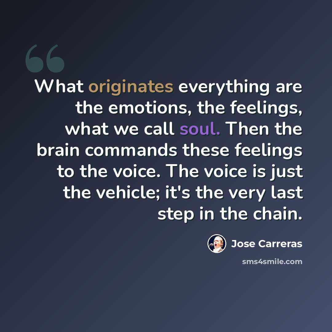 “What originates everything are the emotions, the feelings, what we call soul. Then the brain commands these feelings to the voice. The voice is just the vehicle; it's the very last step in the chain.” quote by Jose Carreras
