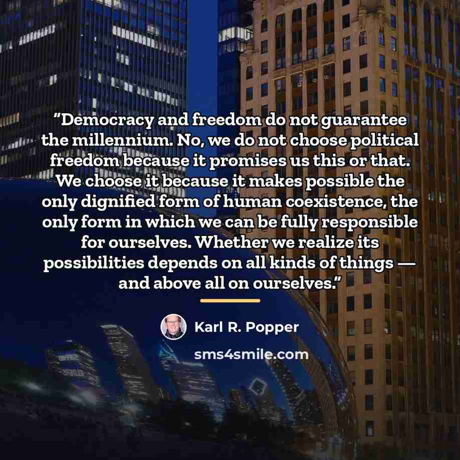 “Democracy and freedom do not guarantee the millennium. No, we do not choose political freedom because it promises us this or that. We choose it because it makes possible the only dignified form of human coexistence, the only form in which we can be fully responsible for ourselves. Whether we…” quote by Karl R. Popper