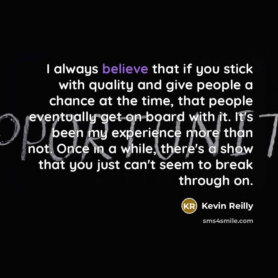 “I always believe that if you stick with quality and give people a chance at the time, that people eventually get on board with it. It's been my experience more than not. Once in a while, there's a show that you just can't seem to break through on.” quote by Kevin Reilly