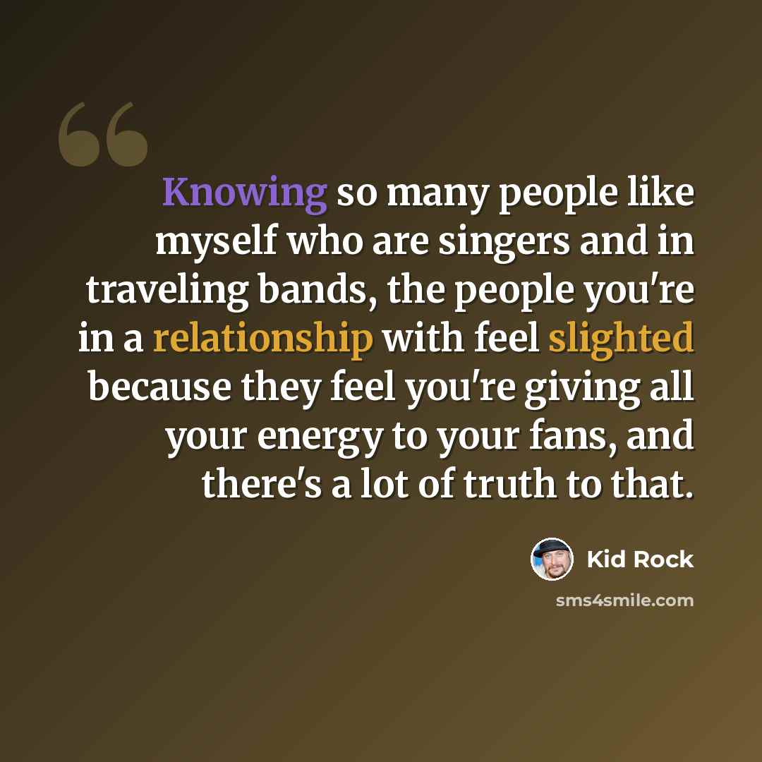 “Knowing so many people like myself who are singers and in traveling bands, the people you're in a relationship with feel slighted because they feel you're giving all your energy to your fans, and there's a lot of truth to that.” quote by Kid Rock