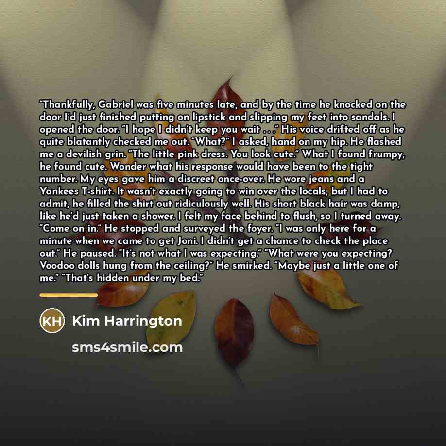“Thankfully, Gabriel was five minutes late, and by the time he knocked on the door I’d just finished putting on lipstick and slipping my feet into sandals. I opened the door. “I hope I didn’t keep you wait . . .” His voice drifted off as he quite blatantly checked me out. “What?” I asked, hand on…” quote by Kim Harrington