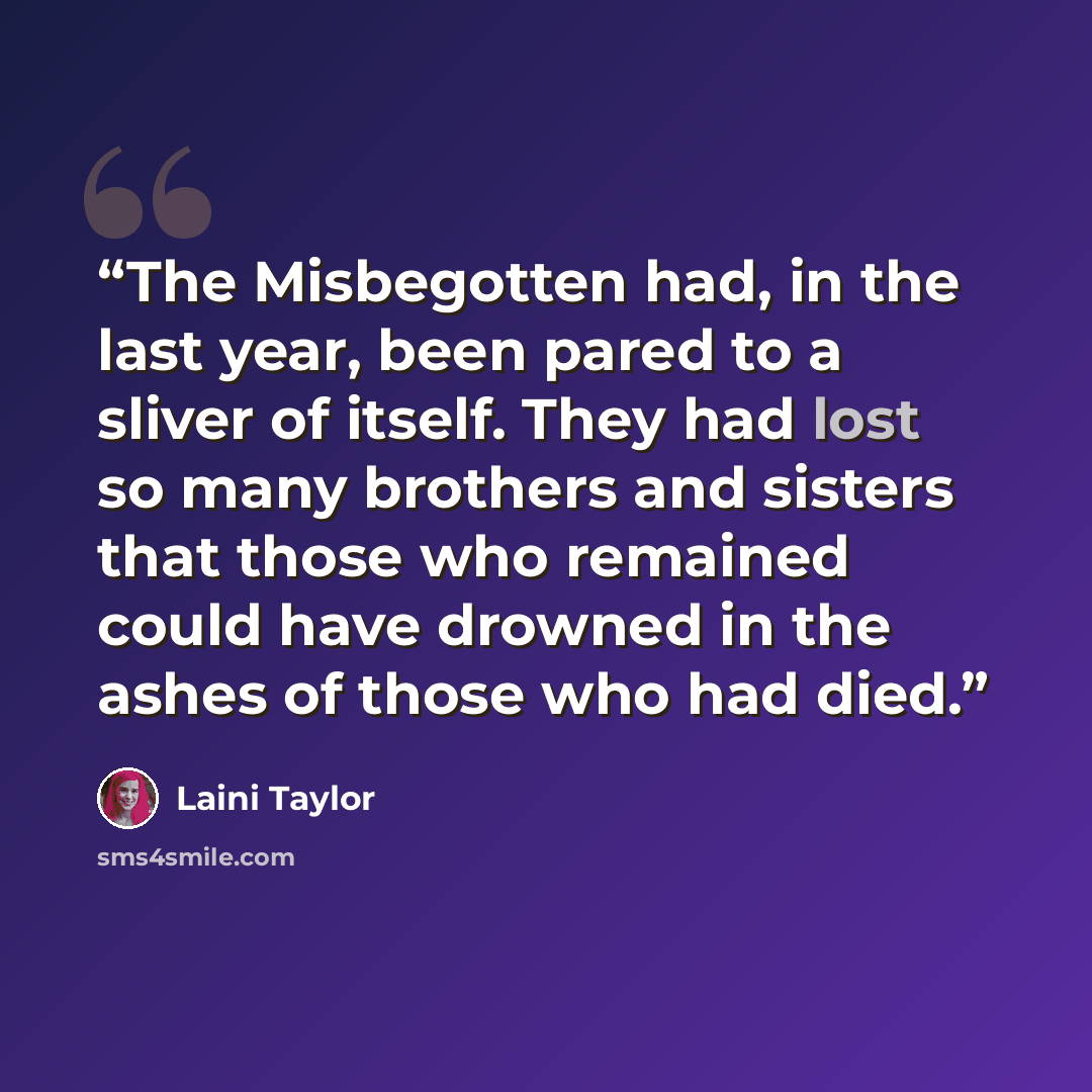 “The Misbegotten had, in the last year, been pared to a sliver of itself. They had lost so many brothers and sisters that those who remained could have drowned in the ashes of those who had died.” quote by Laini Taylor