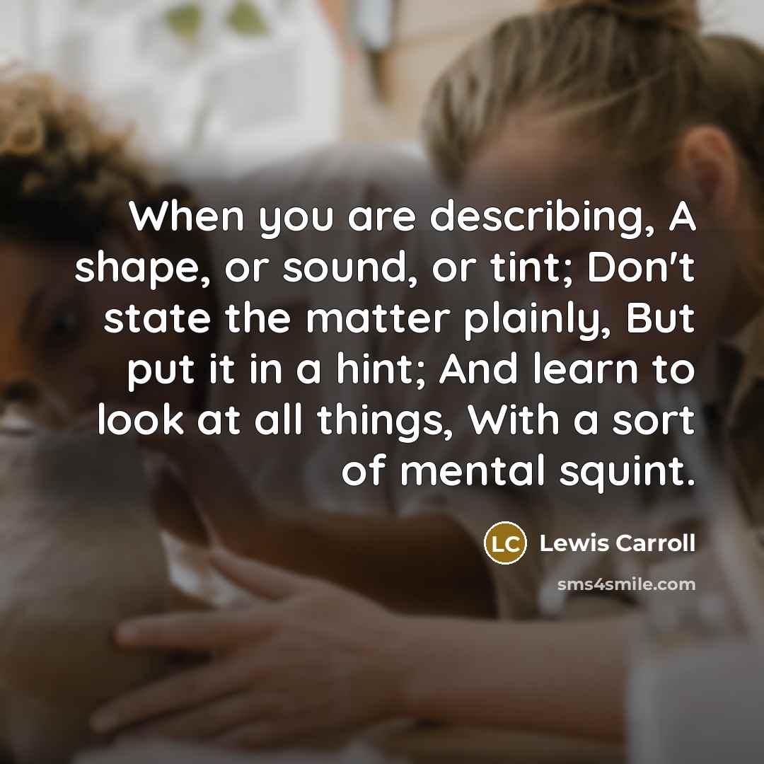 “When you are describing, A shape, or sound, or tint; Don't state the matter plainly, But put it in a hint; And learn to look at all things, With a sort of mental squint.” quote by Lewis Carroll