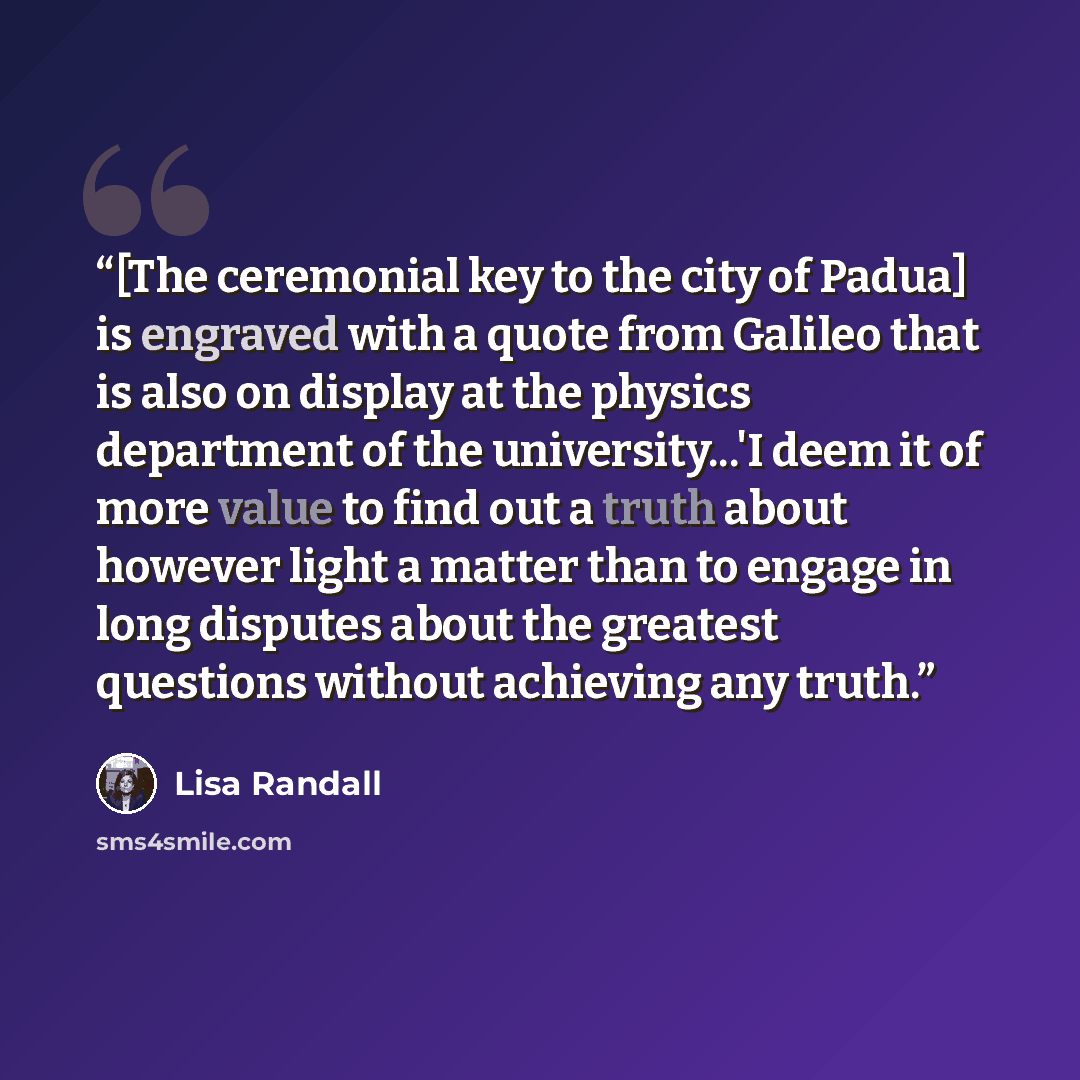 “[The ceremonial key to the city of Padua] is engraved with a quote from Galileo that is also on display at the physics department of the university...'I deem it of more value to find out a truth about however light a matter than to engage in long disputes about the greatest questions without…” quote by Lisa Randall