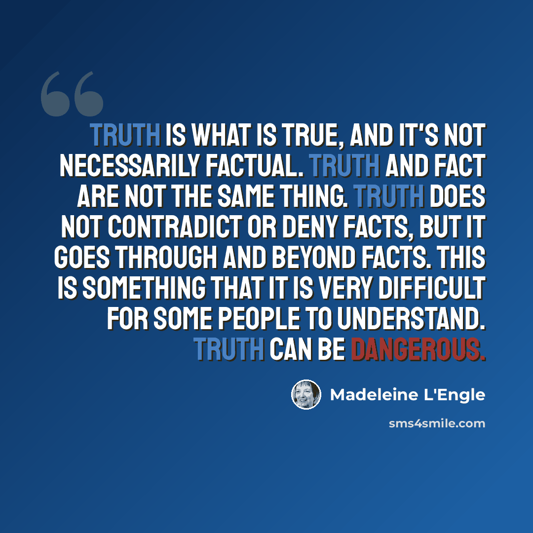 “Truth is what is true, and it's not necessarily factual. Truth and fact are not the same thing. Truth does not contradict or deny facts, but it goes through and beyond facts. This is something that it is very difficult for some people to understand. Truth can be dangerous.” quote by Madeleine L'Engle