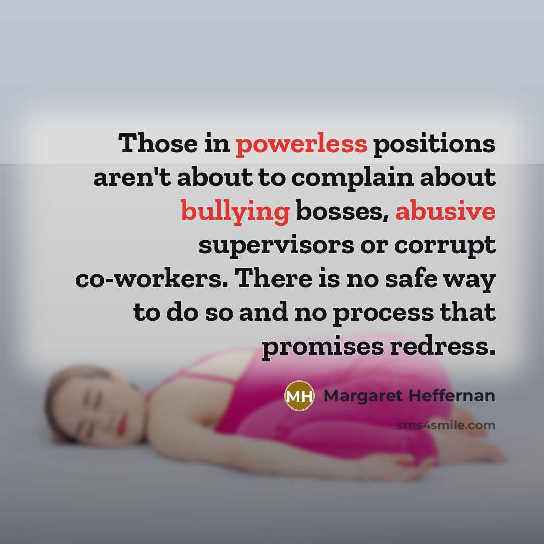 “Those in powerless positions aren't about to complain about bullying bosses, abusive supervisors or corrupt co-workers. There is no safe way to do so and no process that promises redress.” quote by Margaret Heffernan